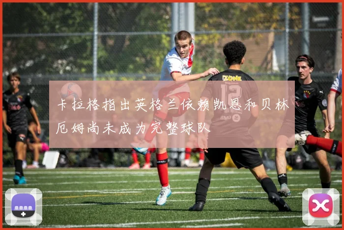 卡拉格指出英格兰依赖凯恩和贝林厄姆尚未成为完整球队