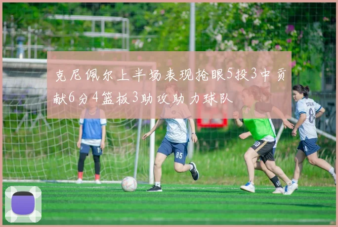 克尼佩尔上半场表现抢眼5投3中贡献6分4篮板3助攻助力球队