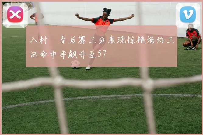 八村塁季后赛三分表现惊艳场均三记命中率飙升至57