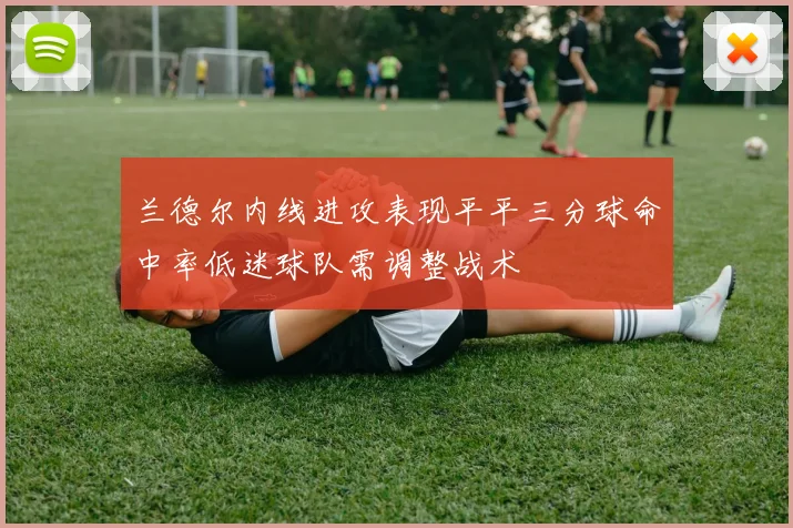 兰德尔内线进攻表现平平三分球命中率低迷球队需调整战术