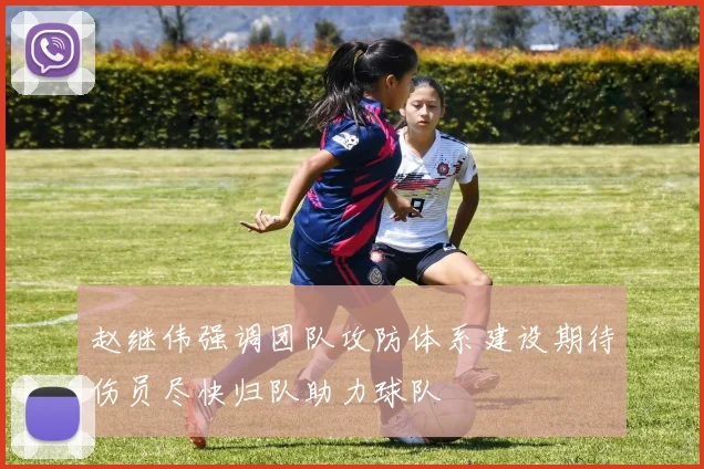 赵继伟强调团队攻防体系建设期待伤员尽快归队助力球队