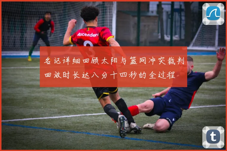 名记详细回顾太阳与篮网冲突裁判回放时长达八分十四秒的全过程