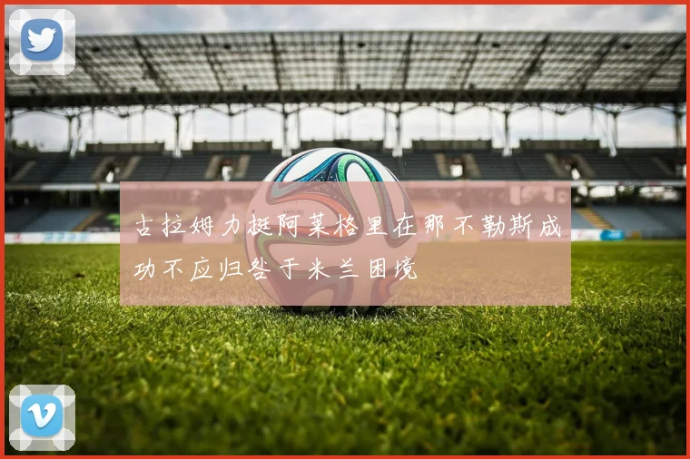 古拉姆力挺阿莱格里在那不勒斯成功不应归咎于米兰困境