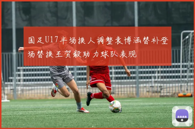 国足U17半场换人调整袁博涵替补登场替换王贺毅助力球队表现