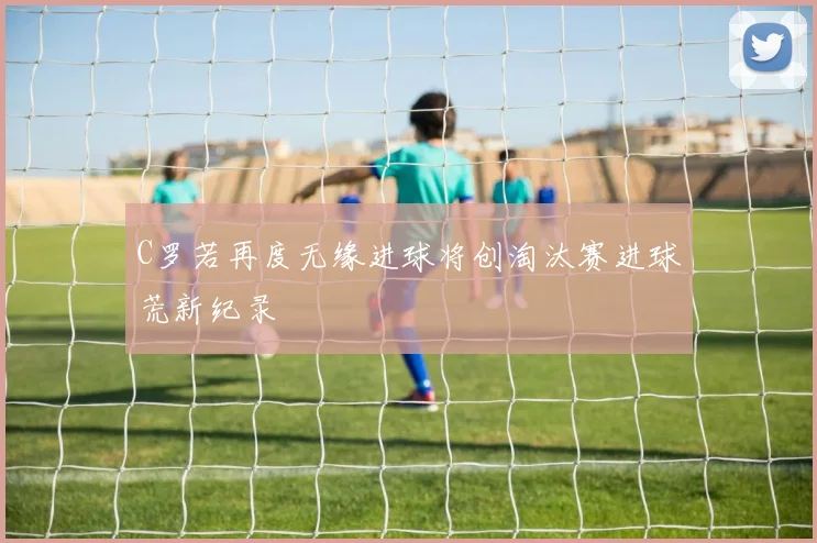 C罗若再度无缘进球将创淘汰赛进球荒新纪录