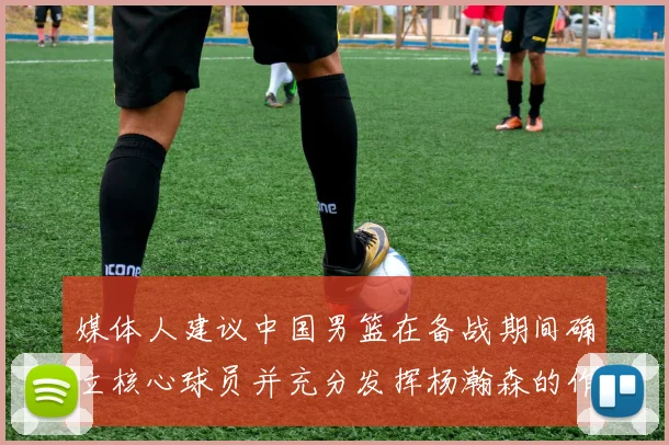 媒体人建议中国男篮在备战期间确立核心球员并充分发挥杨瀚森的作用
