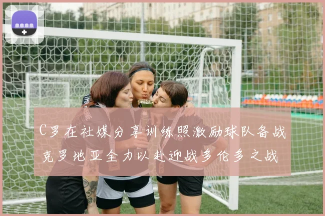 C罗在社媒分享训练照激励球队备战克罗地亚全力以赴迎战多伦多之战