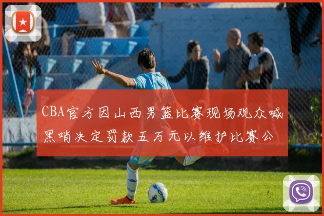 CBA官方因山西男篮比赛现场观众喊黑哨决定罚款五万元以维护比赛公正性