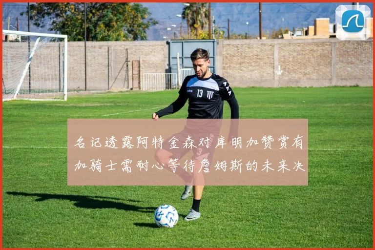 名记透露阿特金森对库明加赞赏有加骑士需耐心等待詹姆斯的未来决定