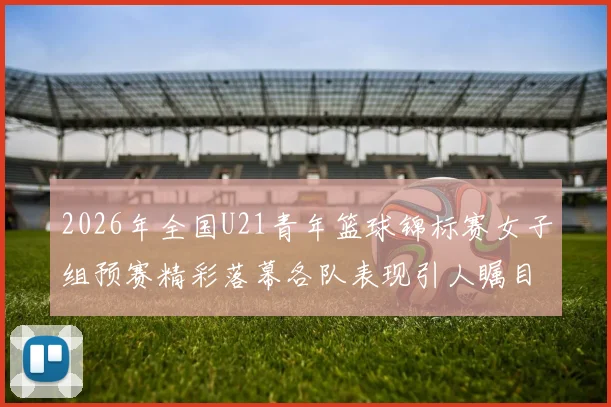 2026年全国U21青年篮球锦标赛女子组预赛精彩落幕各队表现引人瞩目