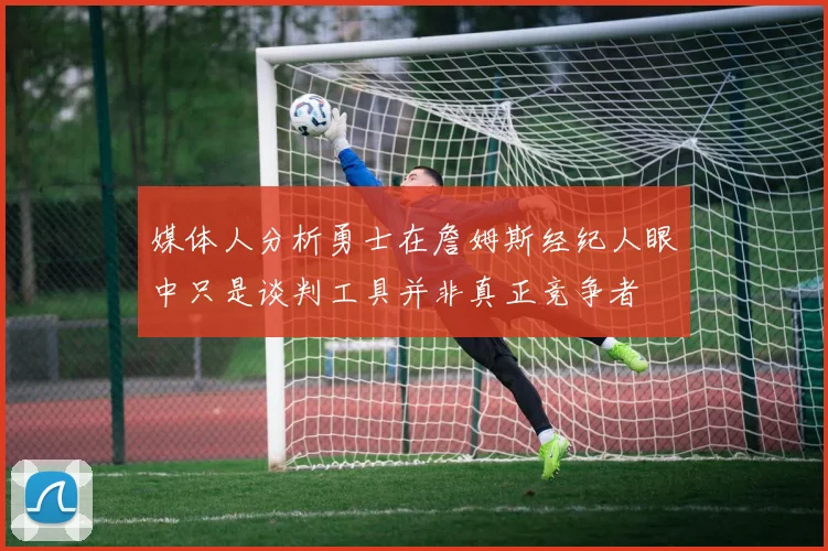 媒体人分析勇士在詹姆斯经纪人眼中只是谈判工具并非真正竞争者