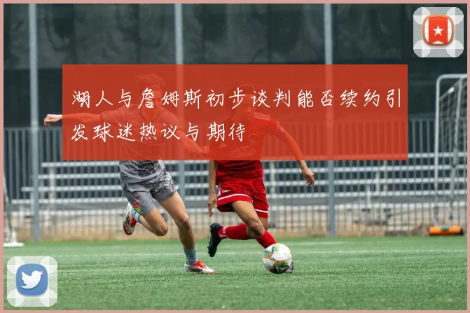 湖人与詹姆斯初步谈判能否续约引发球迷热议与期待