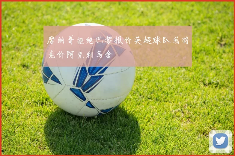 摩纳哥拒绝巴黎报价英超球队或将竞价阿克利乌舍