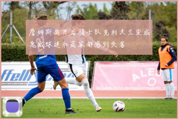 詹姆斯离开后骑士队克利夫兰变成鬼城球迷和商家都感到失落