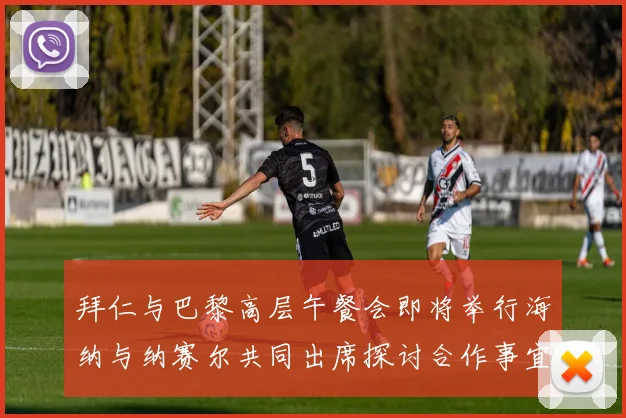 拜仁与巴黎高层午餐会即将举行海纳与纳赛尔共同出席探讨合作事宜