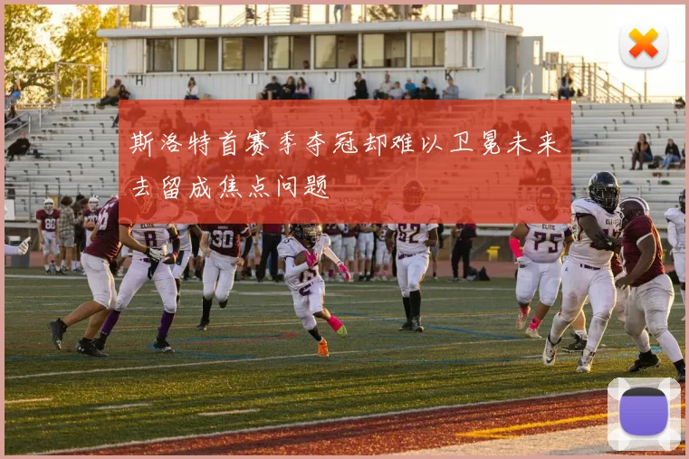 斯洛特首赛季夺冠却难以卫冕未来去留成焦点问题