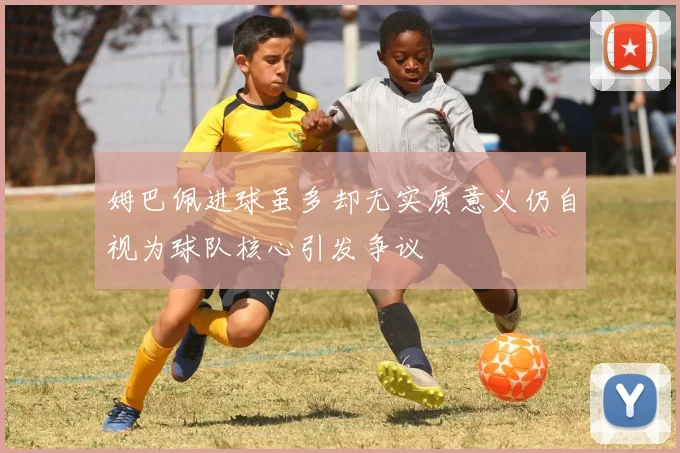 姆巴佩进球虽多却无实质意义仍自视为球队核心引发争议